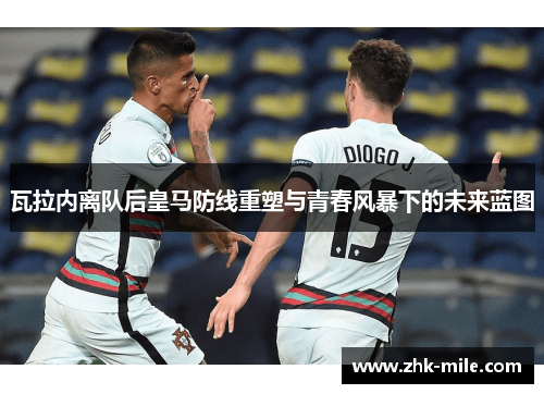 瓦拉内离队后皇马防线重塑与青春风暴下的未来蓝图 瓦拉内离队后皇马防线重塑与青春风暴下的未来蓝图