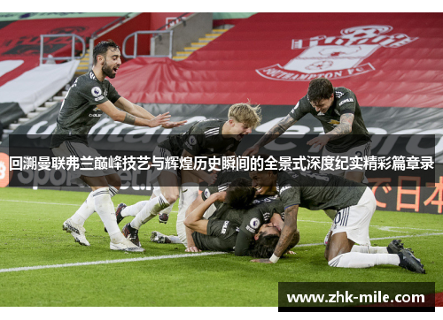 回溯曼联弗兰巅峰技艺与辉煌历史瞬间的全景式深度纪实精彩篇章录