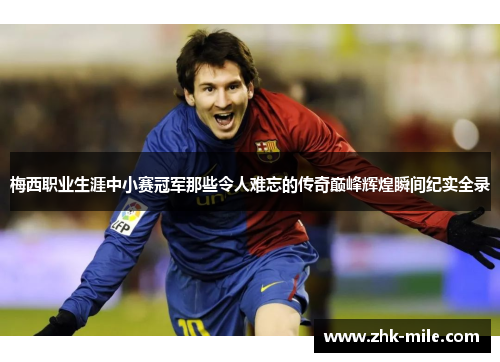 梅西职业生涯中小赛冠军那些令人难忘的传奇巅峰辉煌瞬间纪实全录