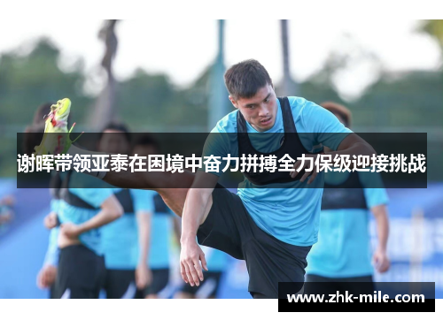 谢晖带领亚泰在困境中奋力拼搏全力保级迎接挑战