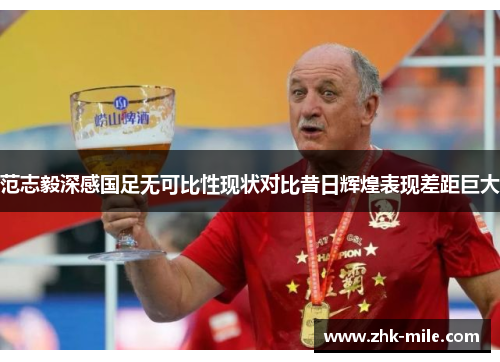 范志毅深感国足无可比性现状对比昔日辉煌表现差距巨大