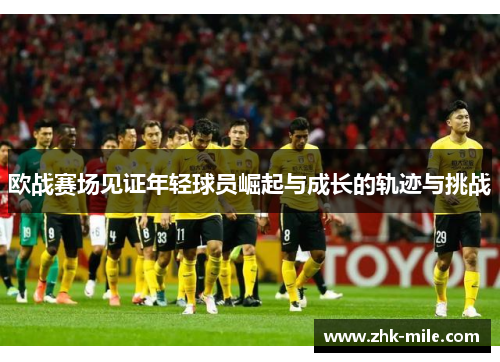 欧战赛场见证年轻球员崛起与成长的轨迹与挑战 欧战赛场见证年轻球员崛起与成长的轨迹与挑战