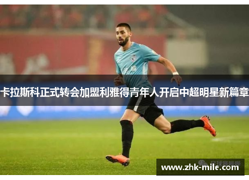 卡拉斯科正式转会加盟利雅得青年人开启中超明星新篇章