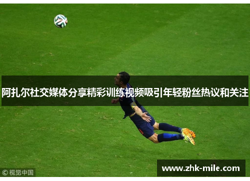 阿扎尔社交媒体分享精彩训练视频吸引年轻粉丝热议和关注