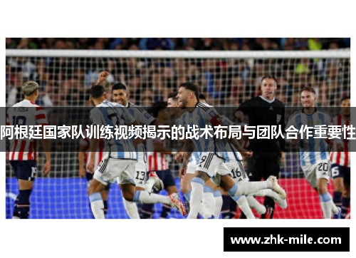 阿根廷国家队训练视频揭示的战术布局与团队合作重要性