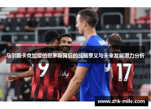 马尔斯卡克加盟伯恩茅斯背后的战略意义与未来发展潜力分析 马尔斯卡克加盟伯恩茅斯背后的战略意义与未来发展潜力分析