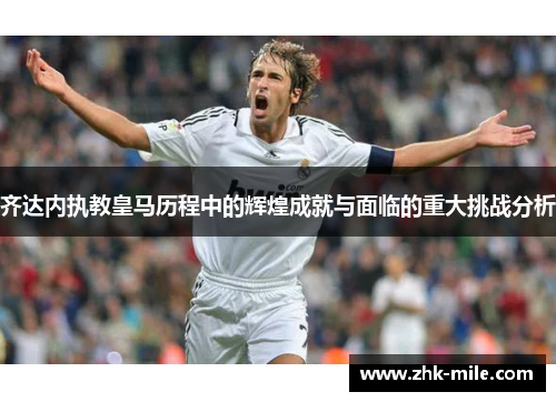 齐达内执教皇马历程中的辉煌成就与面临的重大挑战分析 齐达内执教皇马历程中的辉煌成就与面临的重大挑战分析