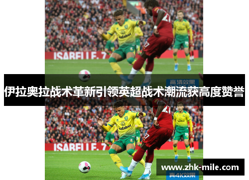 伊拉奥拉战术革新引领英超战术潮流获高度赞誉 伊拉奥拉战术革新引领英超战术潮流获高度赞誉
